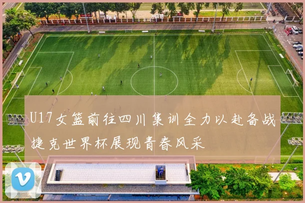 U17女篮前往四川集训全力以赴备战捷克世界杯展现青春风采