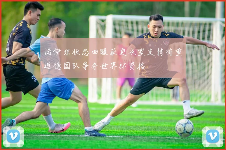 诺伊尔状态回暖获更衣室支持将重返德国队争夺世界杯资格