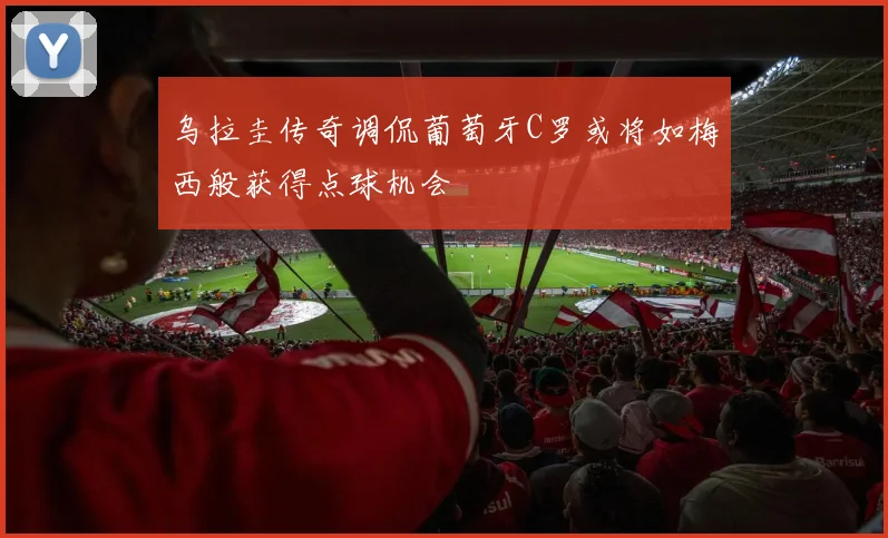 乌拉圭传奇调侃葡萄牙C罗或将如梅西般获得点球机会