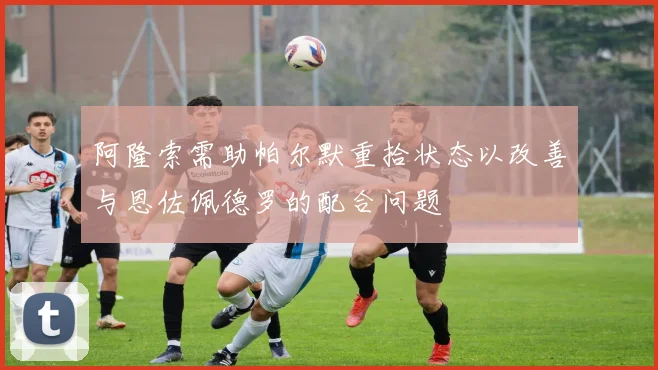 阿隆索需助帕尔默重拾状态以改善与恩佐佩德罗的配合问题
