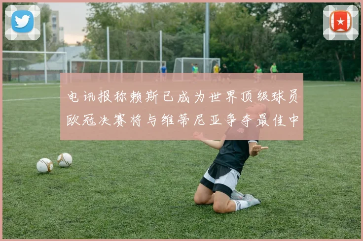 电讯报称赖斯已成为世界顶级球员欧冠决赛将与维蒂尼亚争夺最佳中场称号