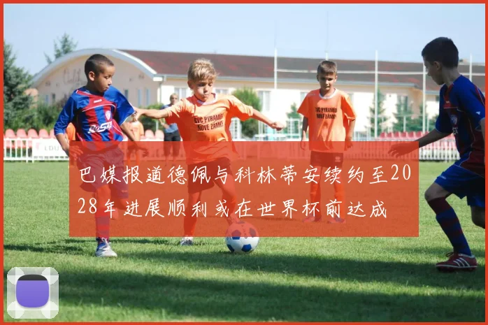 巴媒报道德佩与科林蒂安续约至2028年进展顺利或在世界杯前达成