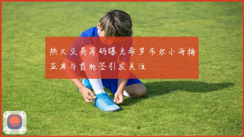 热火交易筹码曝光希罗韦尔小海梅亚库与首轮签引发关注