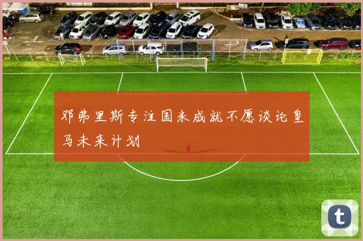 邓弗里斯专注国米成就不愿谈论皇马未来计划