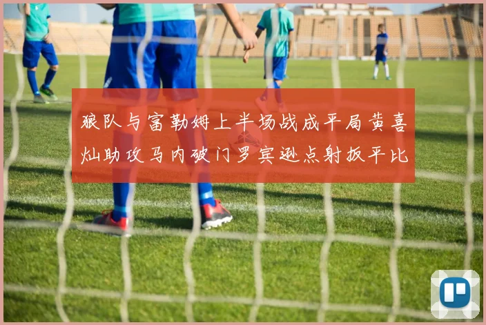 狼队与富勒姆上半场战成平局黄喜灿助攻马内破门罗宾逊点射扳平比分