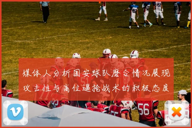 媒体人分析国安球队磨合情况展现攻击性与高位逼抢战术的积极态度