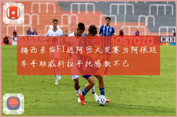 梅西亲临F1迈阿密大奖赛为阿根廷车手助威科拉平托感激不已