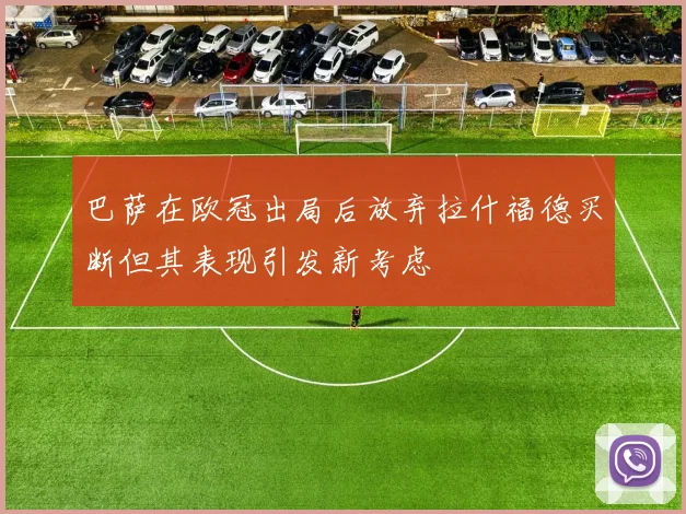 巴萨在欧冠出局后放弃拉什福德买断但其表现引发新考虑